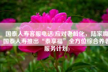 国泰人寿客服电话(应对老龄化，陆家嘴国泰人寿推出“泰享福”全方位综合养老服务计划)