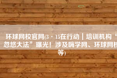 环球网校官网(3·15在行动｜培训机构“忽悠大法”曝光！涉及嗨学网、环球网校等)