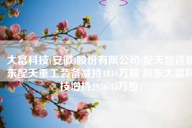 大富科技(安徽)股份有限公司(配天智造股东配天重工装备减持1840万股 股东大富科技增持2956.45万股)