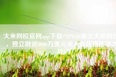 大米网校官网app下载(VIPKID推出大米网校，独立融资8000万美元杀入在线直播课大战)
