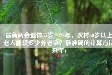 最新两会退休55岁(2022年，农村60岁以上老人能领多少养老金？最准确的计算方法来了)
