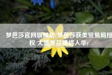梦芭莎官网旗舰店(梦芭莎获美贸易局授权 大波美品牌将入华)