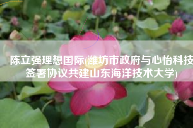 陈立强理想国际(潍坊市政府与心怡科技签署协议共建山东海洋技术大学)