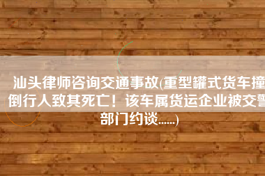 汕头律师咨询交通事故(重型罐式货车撞倒行人致其死亡！该车属货运企业被交警部门约谈......)