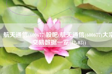 航天通信(600677)股吧(航天通信(600677)大宗交易数据一览(12-03))