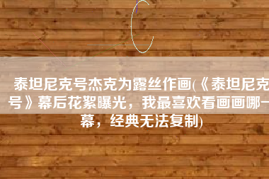 泰坦尼克号杰克为露丝作画(《泰坦尼克号》幕后花絮曝光，我最喜欢看画画哪一幕，经典无法复制)