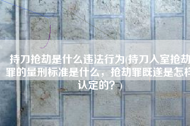 持刀抢劫是什么违法行为(持刀入室抢劫罪的量刑标准是什么，抢劫罪既遂是怎样认定的？)
