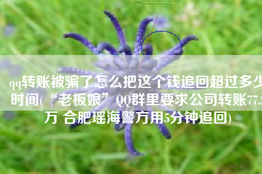 qq转账被骗了怎么把这个钱追回超过多少时间(“老板娘”QQ群里要求公司转账77.2万 合肥瑶海警方用5分钟追回)