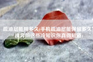 疏油层能用多久(手机疏油层能保留多久？裸奔前这些冷知识你真得知道)