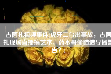 古阿扎视频事件(虎牙二台出事故，古阿扎现场直播搞艺术，药水哥偷瞄遭导播警告？)
