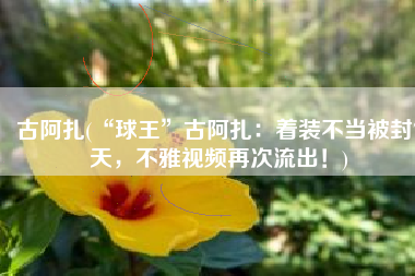 古阿扎(“球王”古阿扎：着装不当被封7天，不雅视频再次流出！)