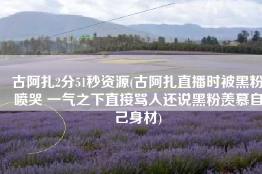 古阿扎2分51秒资源(古阿扎直播时被黑粉喷哭 一气之下直接骂人还说黑粉羡慕自己身材)