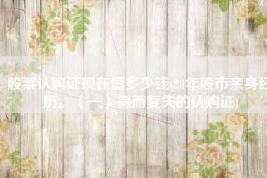 股票认购证现在值多少钱(28年股市亲身经历。（一）得而复失的认购证)