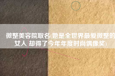 微整美容院取名(她是全世界最爱微整的女人 却得了今年年度时尚偶像奖)