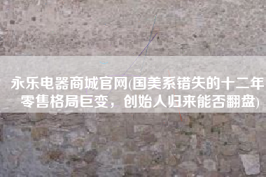 永乐电器商城官网(国美系错失的十二年，零售格局巨变，创始人归来能否翻盘)