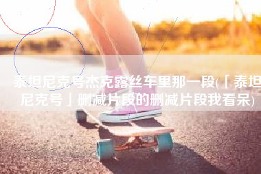 泰坦尼克号杰克露丝车里那一段(「泰坦尼克号」删减片段的删减片段我看呆)