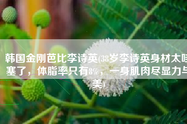 韩国金刚芭比李诗英(38岁李诗英身材太哇塞了，体脂率只有8%，一身肌肉尽显力与美)