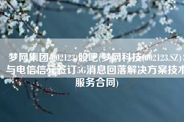 梦网集团(002123)股吧(梦网科技(002123.SZ)：与电信信元签订5G消息回落解决方案技术服务合同)