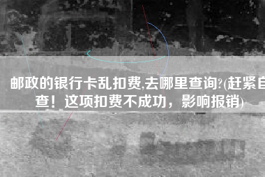 邮政的银行卡乱扣费,去哪里查询?(赶紧自查！这项扣费不成功，影响报销)