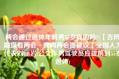 两会通过退休年龄男55岁真的吗?(【吉网融媒看两会·我向两会提建议】全国人大代表刘丽岩:公交车男驾驶员应提前到55岁退休)