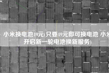 小米换电池49元(只要49元即可换电池 小米开启新一轮电池换新服务)