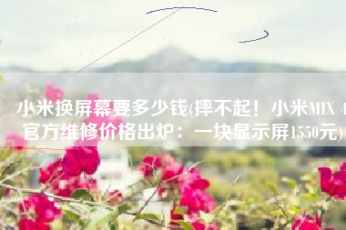 小米换屏幕要多少钱(摔不起！小米MIX 4官方维修价格出炉：一块显示屏1550元)