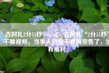 古阿扎2分51秒 rwvcvd.ic(古阿扎“2分51秒”不雅视频，当事人回应不要再兜售了，没有福利)