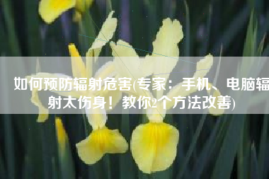 如何预防辐射危害(专家：手机、电脑辐射太伤身！教你2个方法改善)