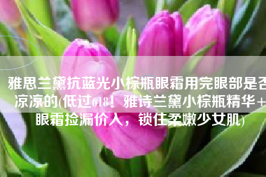 雅思兰黛抗蓝光小棕瓶眼霜用完眼部是否凉凉的(低过618！雅诗兰黛小棕瓶精华+眼霜捡漏价入，锁住柔嫩少女肌)