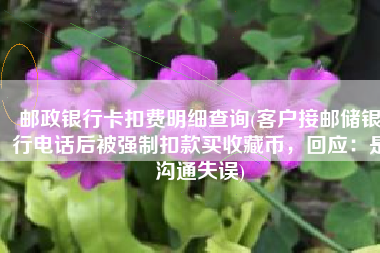 邮政银行卡扣费明细查询(客户接邮储银行电话后被强制扣款买收藏币，回应：是沟通失误)