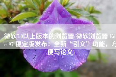 微软7.0以上版本的浏览器(微软浏览器 Edge 97 稳定版发布：全新“引文”功能，方便写论文)
