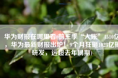 华为财报在哪里看(前三季“入账”4510亿，华为最新财报出炉！9个月狂砸1023亿搞研发，远超去年同期)