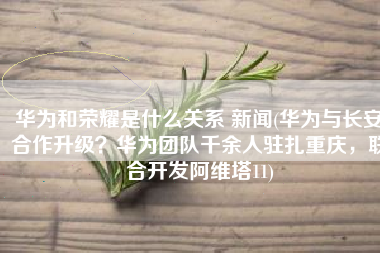 华为和荣耀是什么关系 新闻(华为与长安合作升级？华为团队千余人驻扎重庆，联合开发阿维塔11)