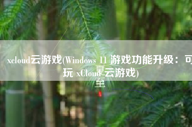 xcloud云游戏(Windows 11 游戏功能升级：可玩 xCloud 云游戏)
