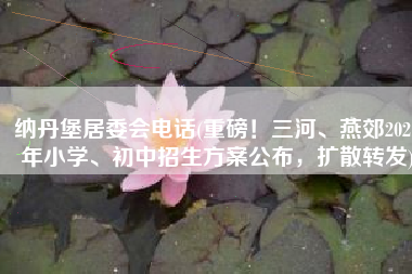 纳丹堡居委会电话(重磅！三河、燕郊2021年小学、初中招生方案公布，扩散转发)