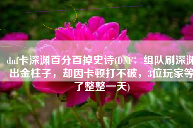dnf卡深渊百分百掉史诗(DNF：组队刷深渊出金柱子，却因卡顿打不破，3位玩家等了整整一天)