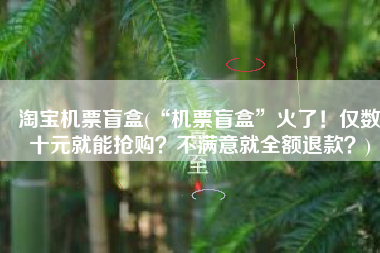 淘宝机票盲盒(“机票盲盒”火了！仅数十元就能抢购？不满意就全额退款？)