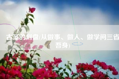 古圣的刻盘(从做事、做人、做学问三省吾身)
