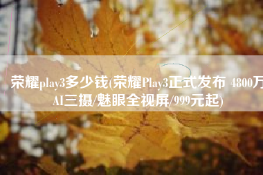 荣耀play3多少钱(荣耀Play3正式发布 4800万AI三摄/魅眼全视屏/999元起)