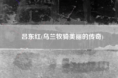 吕东红(乌兰牧骑美丽的传奇)