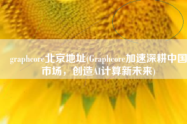 graphcore北京地址(Graphcore加速深耕中国市场，创造AI计算新未来)