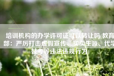 培训机构的办学许可证可以转让吗(教育部：严厉打击虚假宣传、买卖生源、代学替考等违法违规行为)