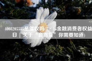 4008205555是催收吗(3·15金融消费者权益日 | 关于“套路贷”你需要知道)