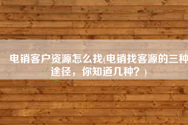 电销客户资源怎么找(电销找客源的三种途径，你知道几种？)