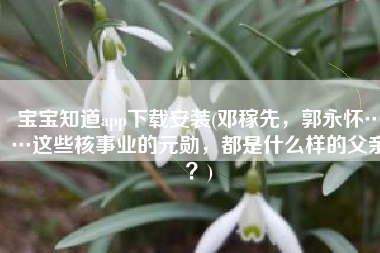 宝宝知道app下载安装(邓稼先，郭永怀……这些核事业的元勋，都是什么样的父亲？)