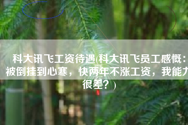 科大讯飞工资待遇(科大讯飞员工感慨：被倒挂到心寒，快两年不涨工资，我能力很差？)