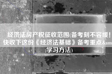 经济法房产税征收范围(备考刻不容缓！快收下这份《经济法基础》备考重点&学习方法)
