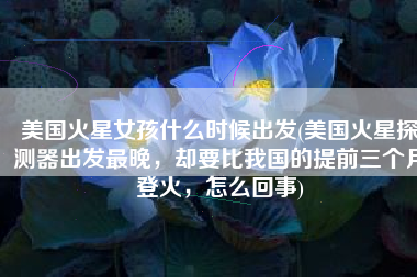 美国火星女孩什么时候出发(美国火星探测器出发最晚，却要比我国的提前三个月登火，怎么回事)