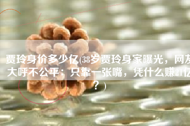 贾玲身价多少亿(38岁贾玲身家曝光，网友大呼不公平：只靠一张嘴，凭什么赚21亿？)