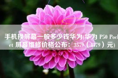 手机换屏幕一般多少钱华为(华为 P50 Pocket 屏幕维修价格公布：3579（4379）元)